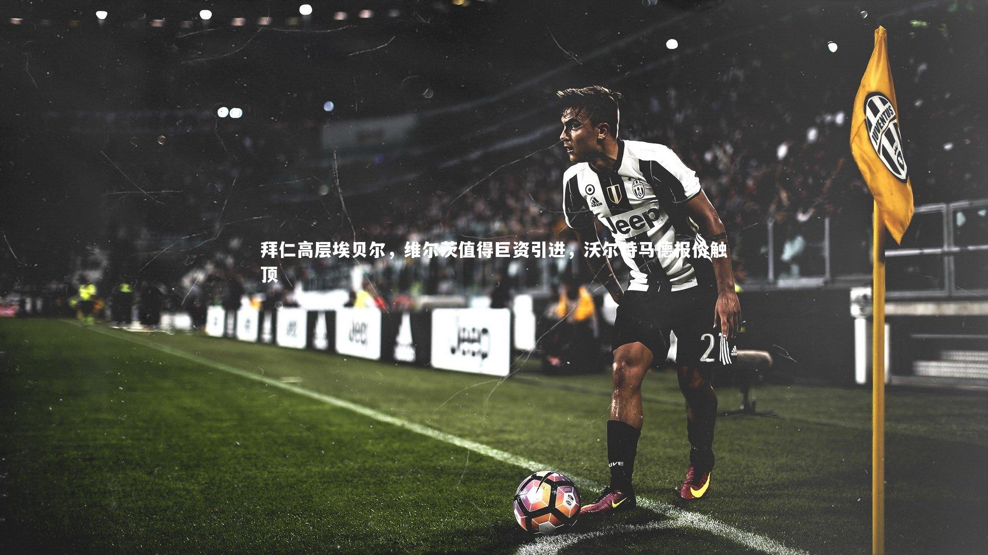 拜仁高层埃贝尔，维尔茨值得巨资引进，沃尔特马德报价触顶